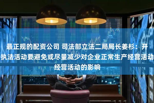 最正规的配资公司 司法部立法二局局长姜杉：开展涉企执法活动要避免或尽量减少对企业正常生产经营活动的影响