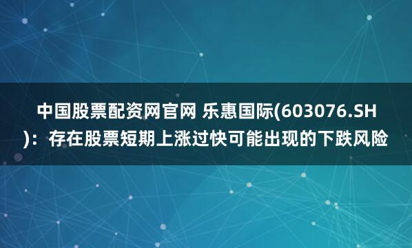 中国股票配资网官网 乐惠国际(603076.SH)：存在股票短期上涨过快可能出现的下跌风险