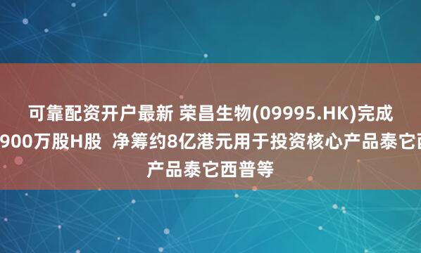 可靠配资开户最新 荣昌生物(09995.HK)完成配售1900万股H股  净筹约8亿港元用于投资核心产品泰它西普等