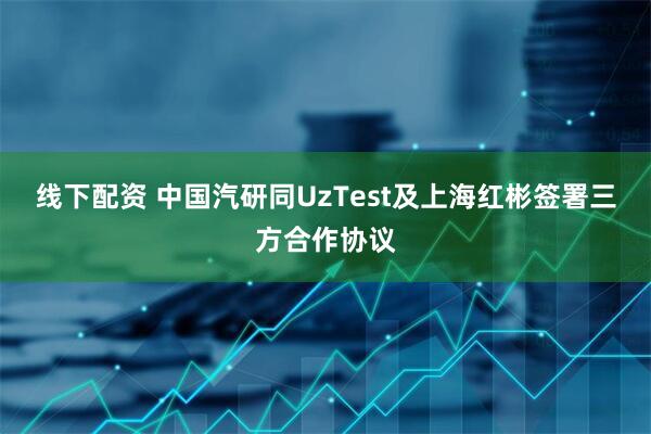 线下配资 中国汽研同UzTest及上海红彬签署三方合作协议