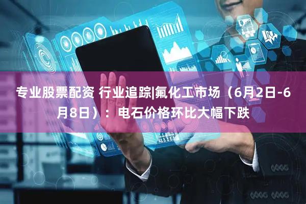 专业股票配资 行业追踪|氟化工市场（6月2日-6月8日）：电石价格环比大幅下跌