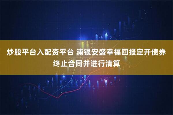 炒股平台入配资平台 浦银安盛幸福回报定开债券终止合同并进行清算