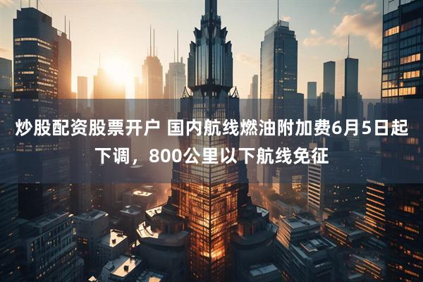 炒股配资股票开户 国内航线燃油附加费6月5日起下调，800公里以下航线免征