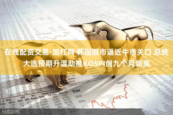 在线配资交易·加杠网 韩国股市逼近牛市关口 总统大选预期升温助推KOSPI创九个月新高