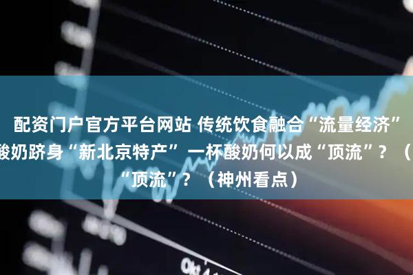配资门户官方平台网站 传统饮食融合“流量经济”，奶皮子酸奶跻身“新北京特产” 一杯酸奶何以成“顶流”？（神州看点）