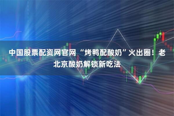中国股票配资网官网 “烤鸭配酸奶”火出圈！老北京酸奶解锁新吃法