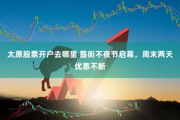 太原股票开户去哪里 簋街不夜节启幕，周末两天优惠不断