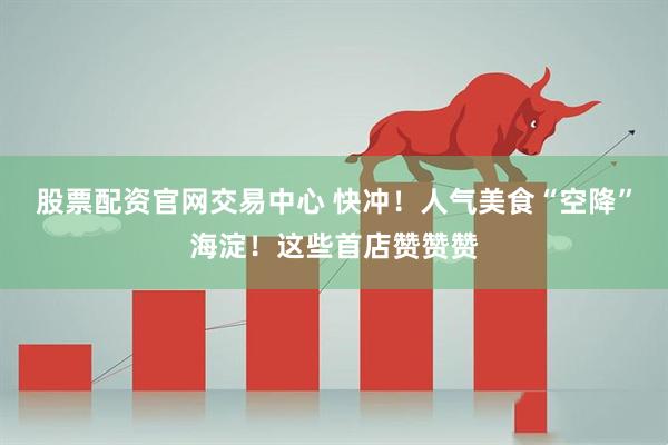 股票配资官网交易中心 快冲！人气美食“空降”海淀！这些首店赞赞赞
