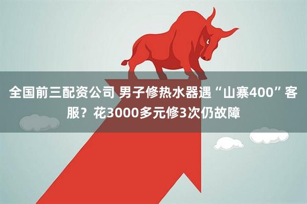 全国前三配资公司 男子修热水器遇“山寨400”客服？花3000多元修3次仍故障