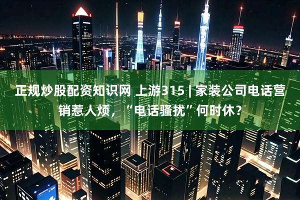 正规炒股配资知识网 上游315 | 家装公司电话营销惹人烦，“电话骚扰”何时休？