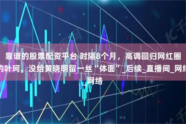 靠谱的股票配资平台 时隔8个月，高调回归网红圈的叶珂，没给黄晓明留一丝“体面”_后续_直播间_网络